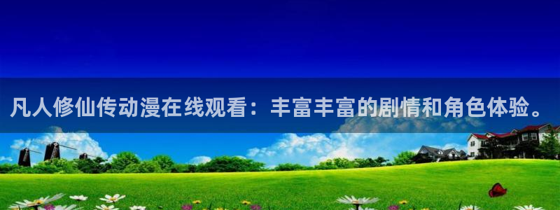 age动漫下载入口：凡人修仙传动漫在线观看：丰富丰富的剧情和角色体验。
