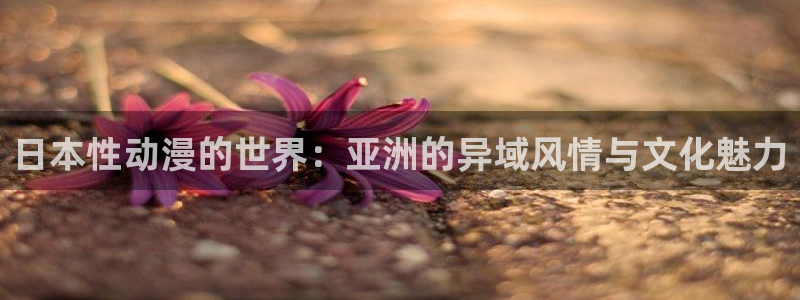 age动漫下载入口：日本性动漫的世界：亚洲的异域风情与文化魅力